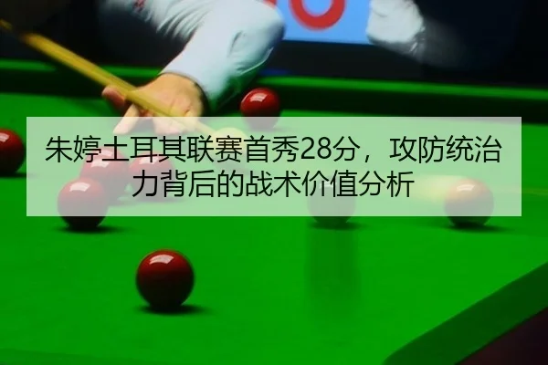 朱婷土耳其联赛首秀28分，攻防统治力背后的战术价值分析